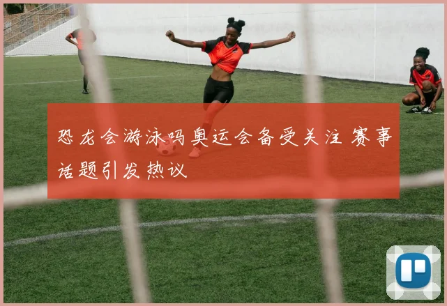 恐龙会游泳吗奥运会备受关注 赛事话题引发热议