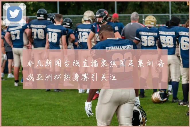 非凡新闻台线直播聚焦国足集训 备战亚洲杯热身赛引关注