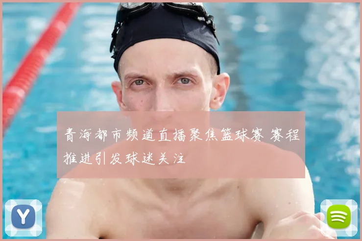 青海都市频道直播聚焦篮球赛 赛程推进引发球迷关注