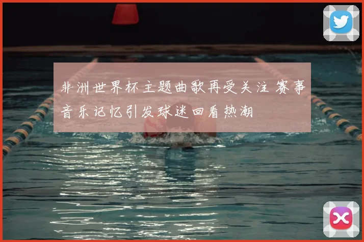 非洲世界杯主题曲歌再受关注 赛事音乐记忆引发球迷回看热潮