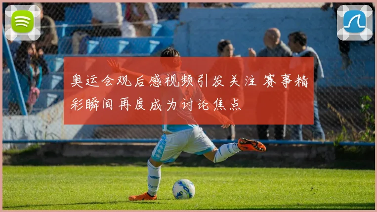 奥运会观后感视频引发关注 赛事精彩瞬间再度成为讨论焦点
