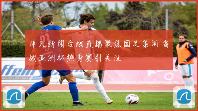 非凡新闻台线直播聚焦国足集训 备战亚洲杯热身赛引关注