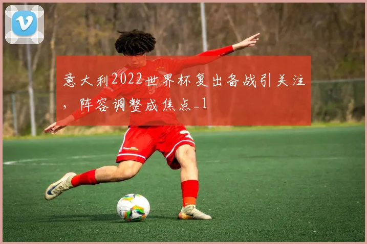 意大利2022世界杯复出备战引关注，阵容调整成焦点_1