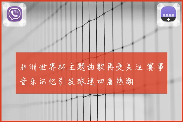 非洲世界杯主题曲歌再受关注 赛事音乐记忆引发球迷回看热潮