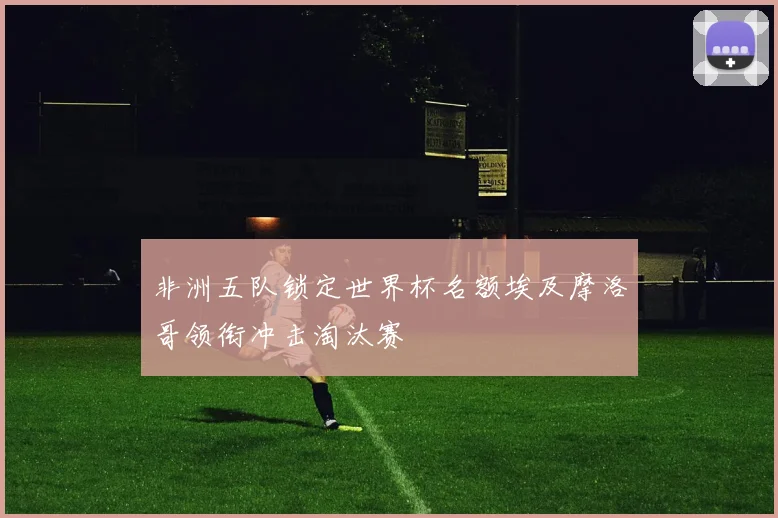 非洲五队锁定世界杯名额埃及摩洛哥领衔冲击淘汰赛