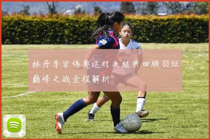 林丹李宗伟奥运对决经典回顾羽坛巅峰之战全程解析
