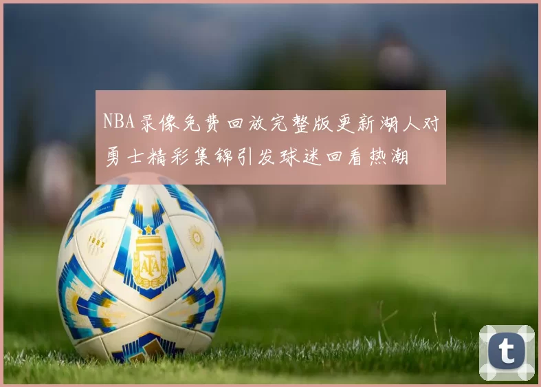 NBA录像免费回放完整版更新湖人对勇士精彩集锦引发球迷回看热潮