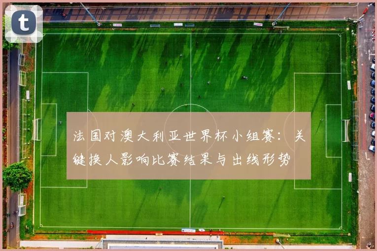 法国对澳大利亚世界杯小组赛：关键换人影响比赛结果与出线形势
