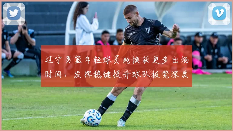 辽宁男篮年轻球员轮换获更多出场时间，发挥稳健提升球队板凳深度