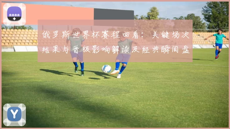俄罗斯世界杯赛程回看：关键场次结果与晋级影响解读及经典瞬间盘点