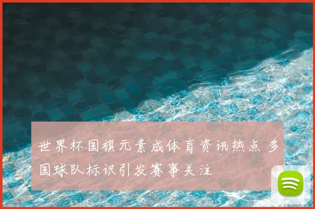 世界杯国旗元素成体育资讯热点 多国球队标识引发赛事关注