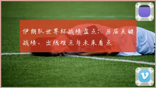伊朗队世界杯战绩盘点:历届关键战绩、出线难点与未来看点