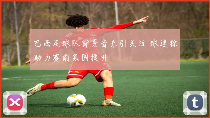 巴西足球队背景音乐引关注 球迷称助力赛前氛围提升