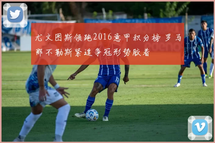 尤文图斯领跑2016意甲积分榜 罗马那不勒斯紧追争冠形势胶着