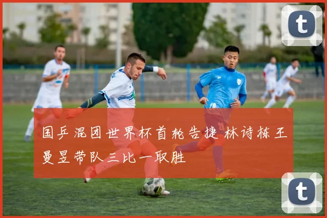 国乒混团世界杯首轮告捷 林诗栋王曼昱带队三比一取胜