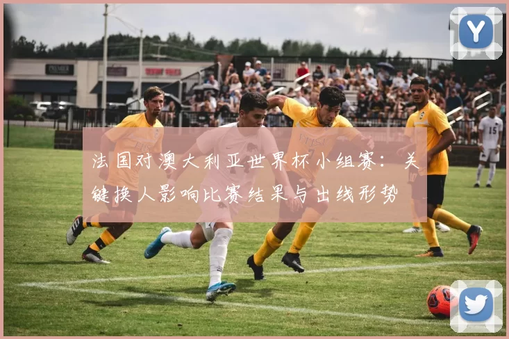 法国对澳大利亚世界杯小组赛：关键换人影响比赛结果与出线形势
