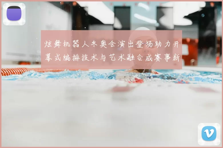 炫舞机器人冬奥会演出登场助力开幕式编排技术与艺术融合成赛事新看点