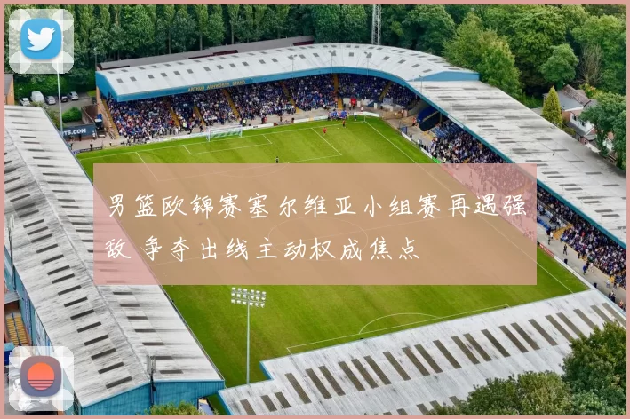 男篮欧锦赛塞尔维亚小组赛再遇强敌 争夺出线主动权成焦点