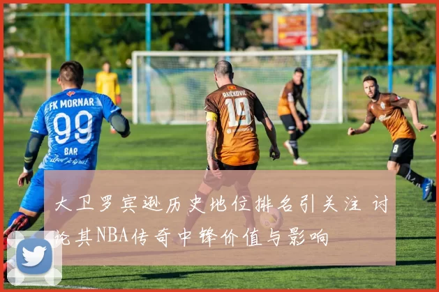 大卫罗宾逊历史地位排名引关注 讨论其NBA传奇中锋价值与影响