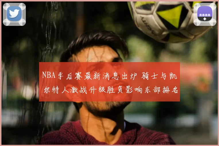 NBA季后赛最新消息出炉 骑士与凯尔特人激战升级胜负影响东部排名
