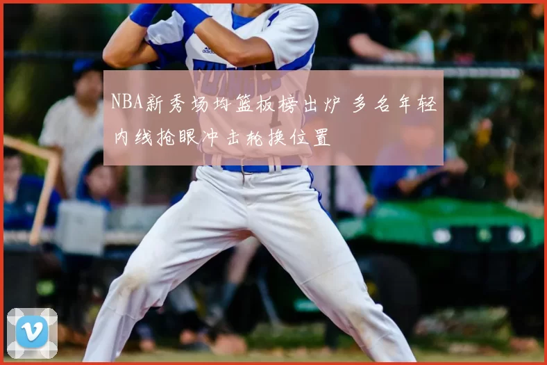 NBA新秀场均篮板榜出炉 多名年轻内线抢眼冲击轮换位置