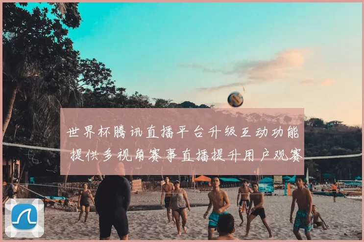 世界杯腾讯直播平台升级互动功能 提供多视角赛事直播提升用户观赛体验