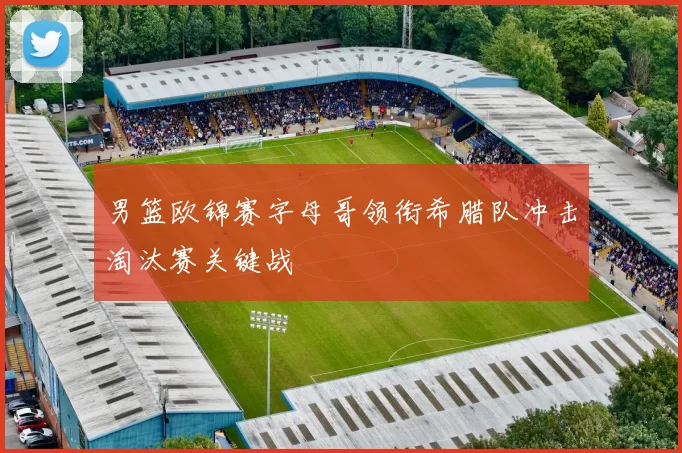 男篮欧锦赛字母哥领衔希腊队冲击淘汰赛关键战