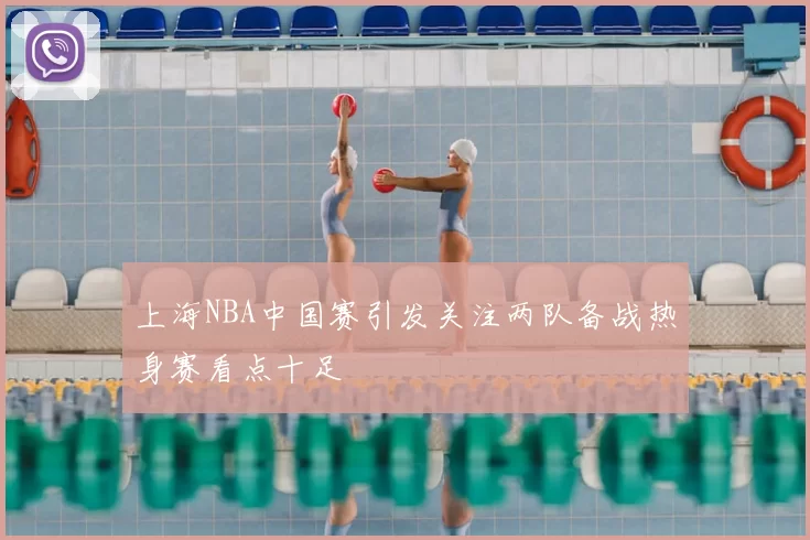 上海NBA中国赛引发关注两队备战热身赛看点十足