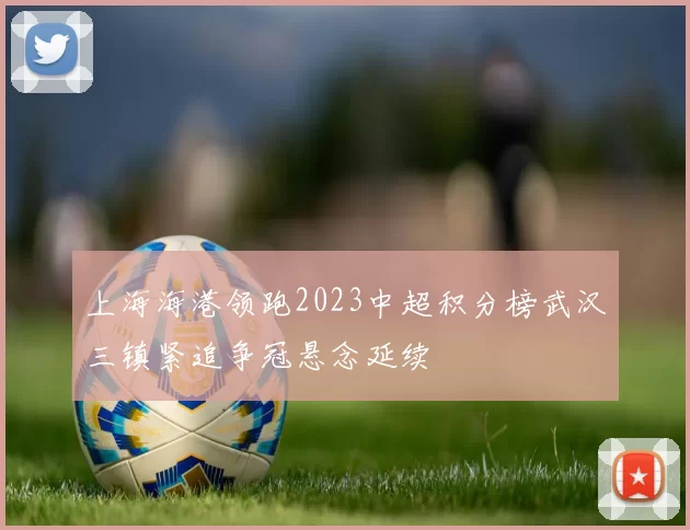 上海海港领跑2023中超积分榜武汉三镇紧追争冠悬念延续