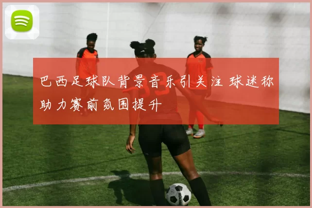 巴西足球队背景音乐引关注 球迷称助力赛前氛围提升