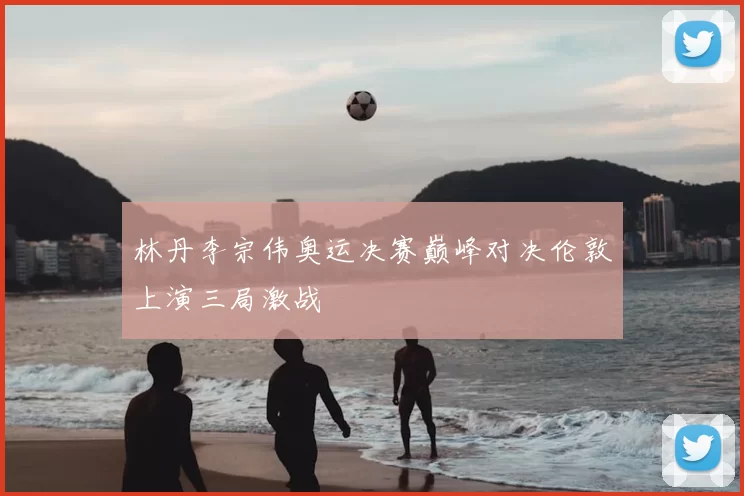 林丹李宗伟奥运决赛巅峰对决伦敦上演三局激战