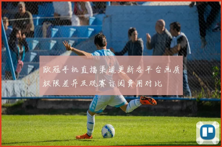 欧冠手机直播渠道更新各平台画质权限差异及观赛订阅费用对比