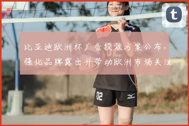 比亚迪欧洲杯广告投放方案公布，强化品牌露出并带动欧洲市场关注