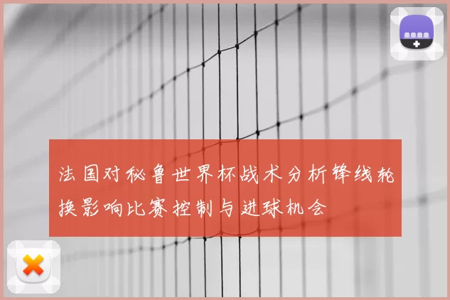 法国对秘鲁世界杯战术分析锋线轮换影响比赛控制与进球机会