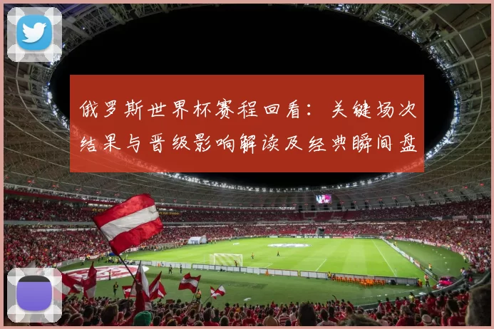 俄罗斯世界杯赛程回看：关键场次结果与晋级影响解读及经典瞬间盘点