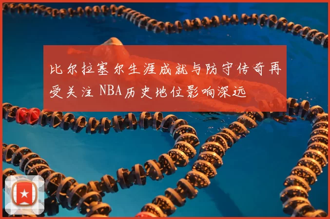 比尔拉塞尔生涯成就与防守传奇再受关注 NBA历史地位影响深远