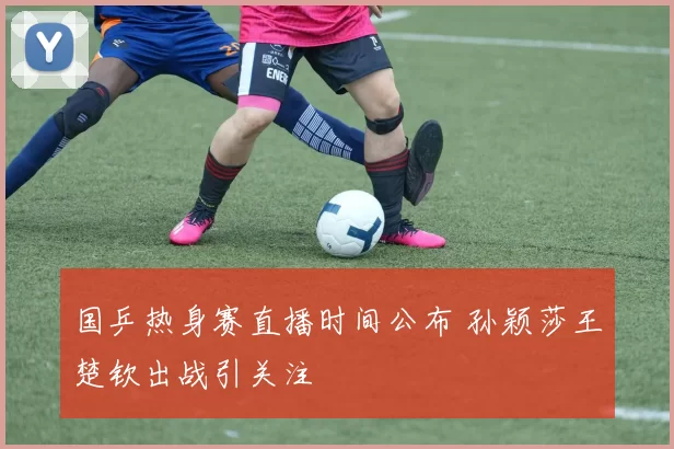 国乒热身赛直播时间公布 孙颖莎王楚钦出战引关注