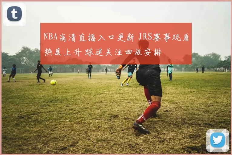 NBA高清直播入口更新 JRS赛事观看热度上升 球迷关注回放安排