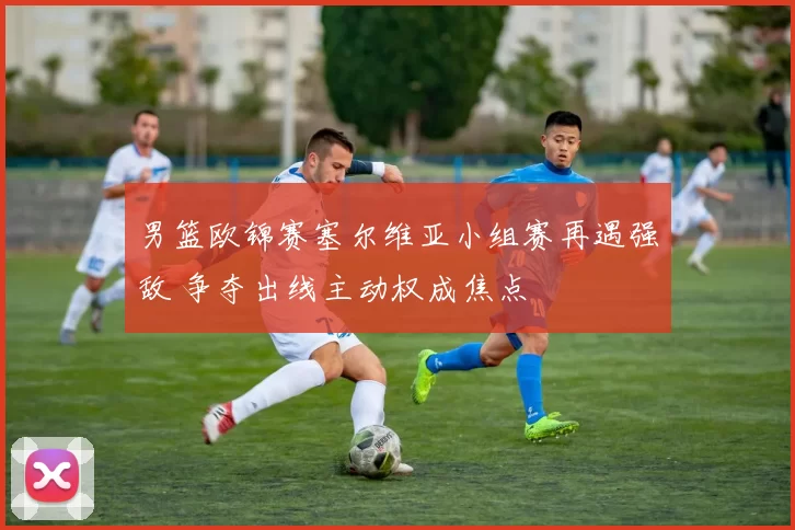 男篮欧锦赛塞尔维亚小组赛再遇强敌 争夺出线主动权成焦点