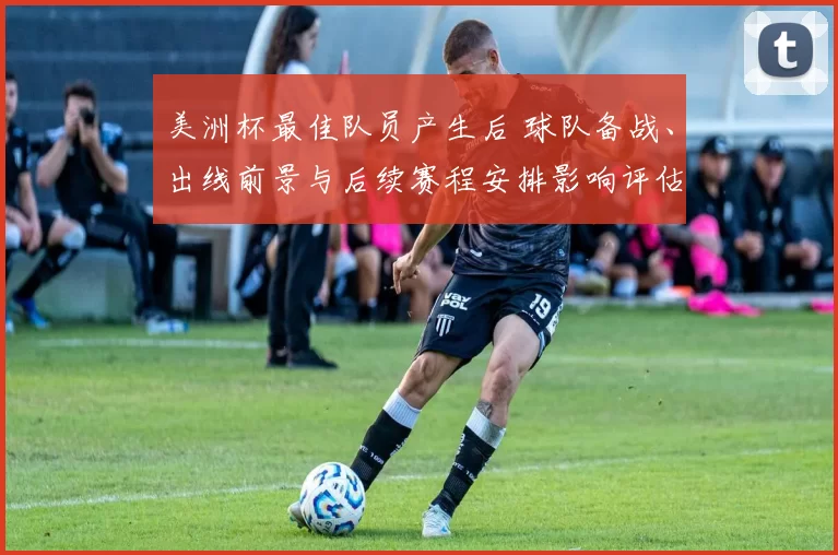 美洲杯最佳队员产生后 球队备战、出线前景与后续赛程安排影响评估