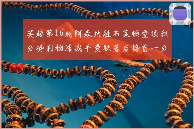 英超第16轮阿森纳胜布莱顿登顶积分榜利物浦战平曼联落后榜首一分